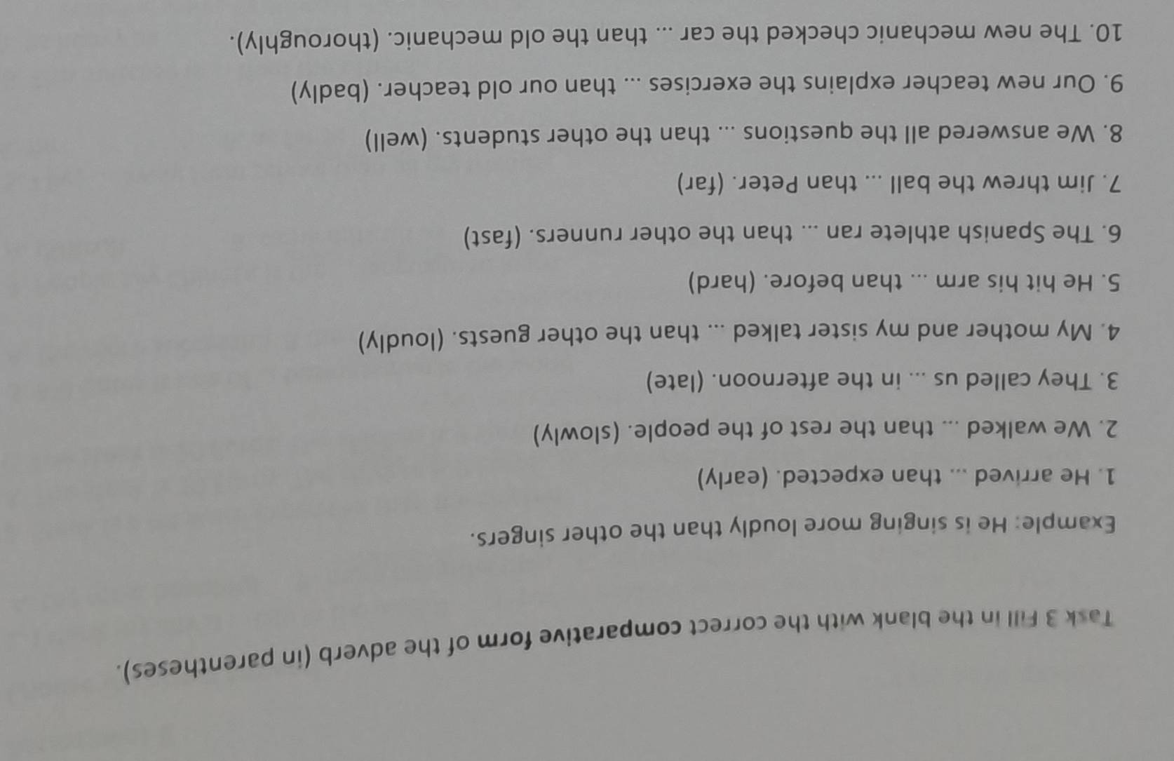 Task 3 Fill in the blank with the correct comparative form of the adverb (in parentheses). 
Example: He is singing more loudly than the other singers. 
1. He arrived ... than expected. (early) 
2. We walked ... than the rest of the people. (slowly) 
3. They called us ... in the afternoon. (late) 
4. My mother and my sister talked ... than the other guests. (loudly) 
5. He hit his arm ... than before. (hard) 
6. The Spanish athlete ran ... than the other runners. (fast) 
7. Jim threw the ball ... than Peter. (far) 
8. We answered all the questions ... than the other students. (well) 
9. Our new teacher explains the exercises ... than our old teacher. (badly) 
10. The new mechanic checked the car ... than the old mechanic. (thoroughly).