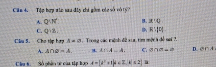 Tập hợp nào sau đây chỉ gồm các số vô tỷ?
A. Q/N'. B. R|Q.
C. Qvee Z.
D. Rvee  0. 
Câu 5. Cho tập hợp A!= varnothing Trong các mệnh đề sau, tim mệnh đề sơi ?.
A. A∩ varnothing =A. B. A∩ A=A. C. O∩ varnothing =varnothing D. varnothing ∩ A
Câu 6. Số phần tử của tập hợp A= k^2+1|k∈ Z,|k|≤ 2 là: