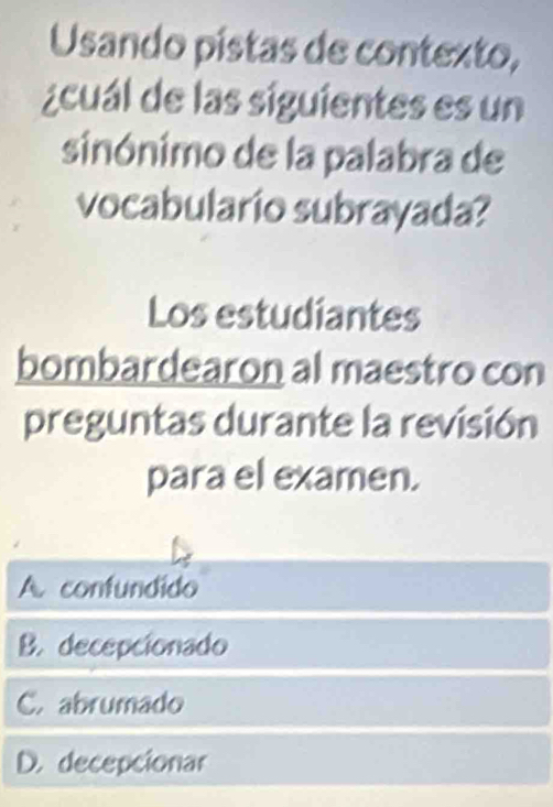 Usando pistas de contexto,
¿cuál de las siguientes es un
sinónimo de la palabra de
vocabulario subrayada?
Los estudiantes
bombardearon al maestro con
preguntas durante la revisión
para el examen.
A. confundido
B. decepcionado
C. abrumado
D. decepcionar