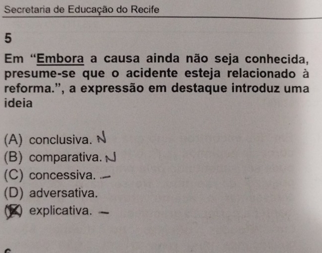 Secretaria de Educação do Recife
5
Em 'Embora a causa ainda não seja conhecida,
presume-se que o acidente esteja relacionado à
reforma.', a expressão em destaque introduz uma
ideia
(A) conclusiva.
(B) comparativa.
(C) concessiva.
(D) adversativa.
explicativa.