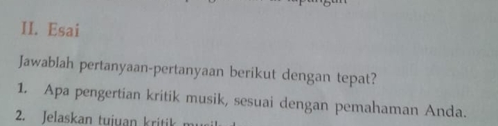 Esai 
Jawablah pertanyaan-pertanyaan berikut dengan tepat? 
1. Apa pengertian kritik musik, sesuai dengan pemahaman Anda. 
2. Jelaskan tujuan kritik