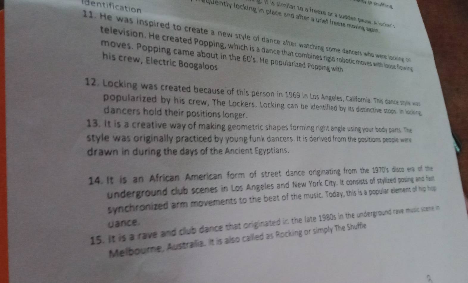 thy of shuffling 
Identification 
equently locking in place and after a brief freeze moving again . 
11. He was inspired to create a new style of dance after watching some dancers who were locking o 
television. He created Popping, which is a dance that combines rigid robotic moves with loose flowin 
moves. Popping came about in the 6C's. He popularized Popping with 
his crew, Electric Boogaloos 
12. Locking was created because of this person in 1969 in Los Angeles, California. This dance style was 
popularized by his crew, The Lockers, Locking can be identified by its distinctive stops. In locking 
dancers hold their positions longer. 
13. It is a creative way of making geometric shapes forming right angle using your body parts. The 
style was originally practiced by young funk dancers. It is derived from the positions people were 
drawn in during the days of the Ancient Egyptians. 
14. It is an African American form of street dance originating from the 1970's disco era of the 
underground club scenes in Los Angeles and New York City. It consists of stylized posing and fast 
synchronized arm movements to the beat of the music. Today, this is a popular element of hip hop 
uance. 
15. It is a rave and club dance that originated in the late 1980s in the underground rave music scene in 
Melbourne, Austrailia. It is allso called as Rocking or simply The Shuffle