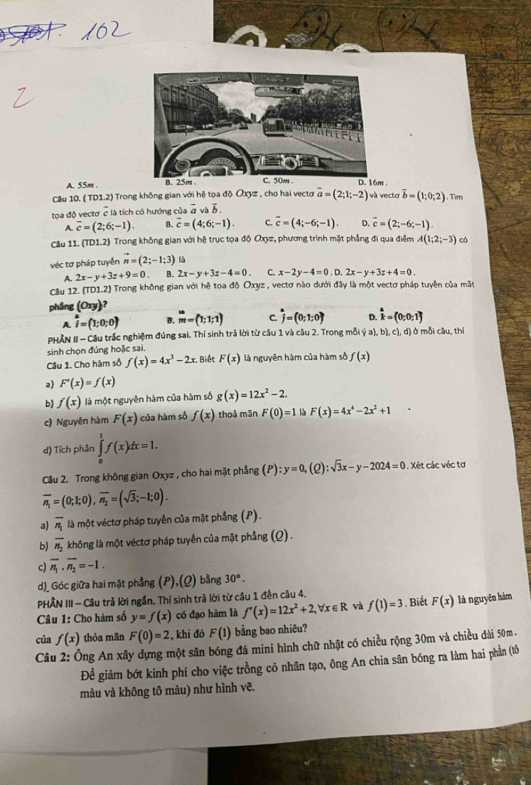 A. 55m .  .
Câu 10. ( TD1.2) Trong không gian với hệ tọa độ Oxyz , cho hai vectơ vector a=(2;1;-2) và vectơ vector b=(1;0;2). Tim
tọa độ vectơ c là tích có hướng của vector a vavector b.
A. overline c=(2;6;-1). B. vector c=(4;6;-1). C. vector c=(4;-6;-1). D. vector c=(2;-6;-1).
Câu 11. (TD1.2) Trong không gian với hệ trục tọa độ Oxyz, phương trình mặt phẳng đi qua điểm A(1;2;-3) có
véc tơ pháp tuyến vector n=(2;-1;3)
A. 2x-y+3z+9=0 B. 2x-y+3z-4=0 C. x-2y-4=0.D.2x-y+3z+4=0.
Câu 12. (TD1.2) Trong không gian với hệ tọa độ Oxyz , vectơ nào dưới đây là một vectơ pháp tuyển của mặt
phầng (Oxyendpmatrix ?
A. vector i=(1;0;0) B. beginarrayr w mendarray =(1;1;1) C. j=(0;1;0) D. hat k=(0;0;1)
PHẢN II - Câu trắc nghiệm đúng sai. Thí sinh trả lời từ câu 1 và câu 2. Trong mỗi ya),b),c),d) ở mỗi câu, thí
sinh chọn đúng hoặc sai.
Câu 1. Cho hàm số f(x)=4x^3-2x Biết F(x) là nguyên hàm của hàm số f(x)
a) F'(x)=f(x)
b) f(x) là một nguyên hàm của hàm số g(x)=12x^2-2.
c) Nguyên hàm F(x) của hàm số f(x) thoả mãn F(0)=1 là F(x)=4x^4-2x^2+1
d) Tích phân ∈tlimits _0^(1f(x)dx=1.
Cầu 2. Trong không gian Oxyz , cho hai mặt phẳng (P):y=0, (2) :sqrt 3)x-y-2024=0 , Xét các véc tơ
overline n_1=(0;1;0),overline n_2=(sqrt(3);-1;0).
a) overline n_1 là một véctơ pháp tuyến của mặt phẳng (P).
b) overline n_2 không là một véctơ pháp tuyến của mặt phẳng (Q).
c) overline n_1· overline n_2=-1.
d)_ Góc giữa hai mặt phẳng (P),(Q) bằng 30°.
PHÂN III - Câu trả lời ngắn. Thí sinh trả lời từ câu 1 đến câu 4.
Câu 1: Cho hàm số y=f(x) có đạo hàm là f'(x)=12x^2+2,forall x∈ R và f(1)=3. Biết F(x) là nguyên hàm
của f(x) thỏa mãn F(0)=2 , khi đó F(1) bằng bao nhiêu?
Câu 2: Ông An xây dựng một sân bóng đá mini hình chữ nhật có chiều rộng 30m và chiều dài 50m.
Để giảm bớt kinh phí cho việc trồng cỏ nhân tạo, ông An chia sân bóng ra làm hai phần (tô
màu và không tô màu) như hình vẽ.