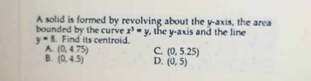 A solid is formed by revolving about the y-axis, the area
bounded by the curve x^3=y , the y-axis and the line
y=8 Find its centroid.
A. (0,4.75) C. (0,5.25)
B. (0,4.5) D. (0,5)