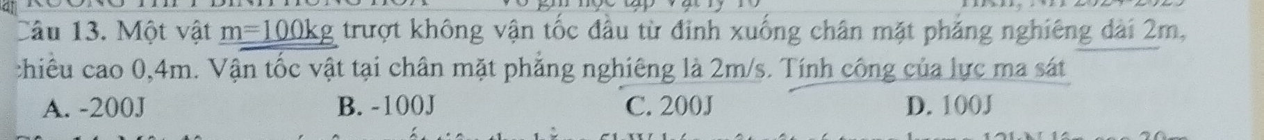 0°
Câu 13. Một vật m=100kg trượt không vận tốc đầu từ đỉnh xuống chân mặt phăng nghiêng dài 2m,
chiêu cao 0,4m. Vận tốc vật tại chân mặt phẳng nghiêng là 2m/s. Tính công của lực ma sát
A. -200J B. -100J C. 200J D. 100J