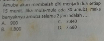 Amuba akan membelah diri menjadi dua setiap
15 menit. Jika mula-mula ada 30 amuba, maka
banyaknya amuba selama 2 jam adalah ....
A. 900 C. 3.840
B. 1.800 D. 7.680