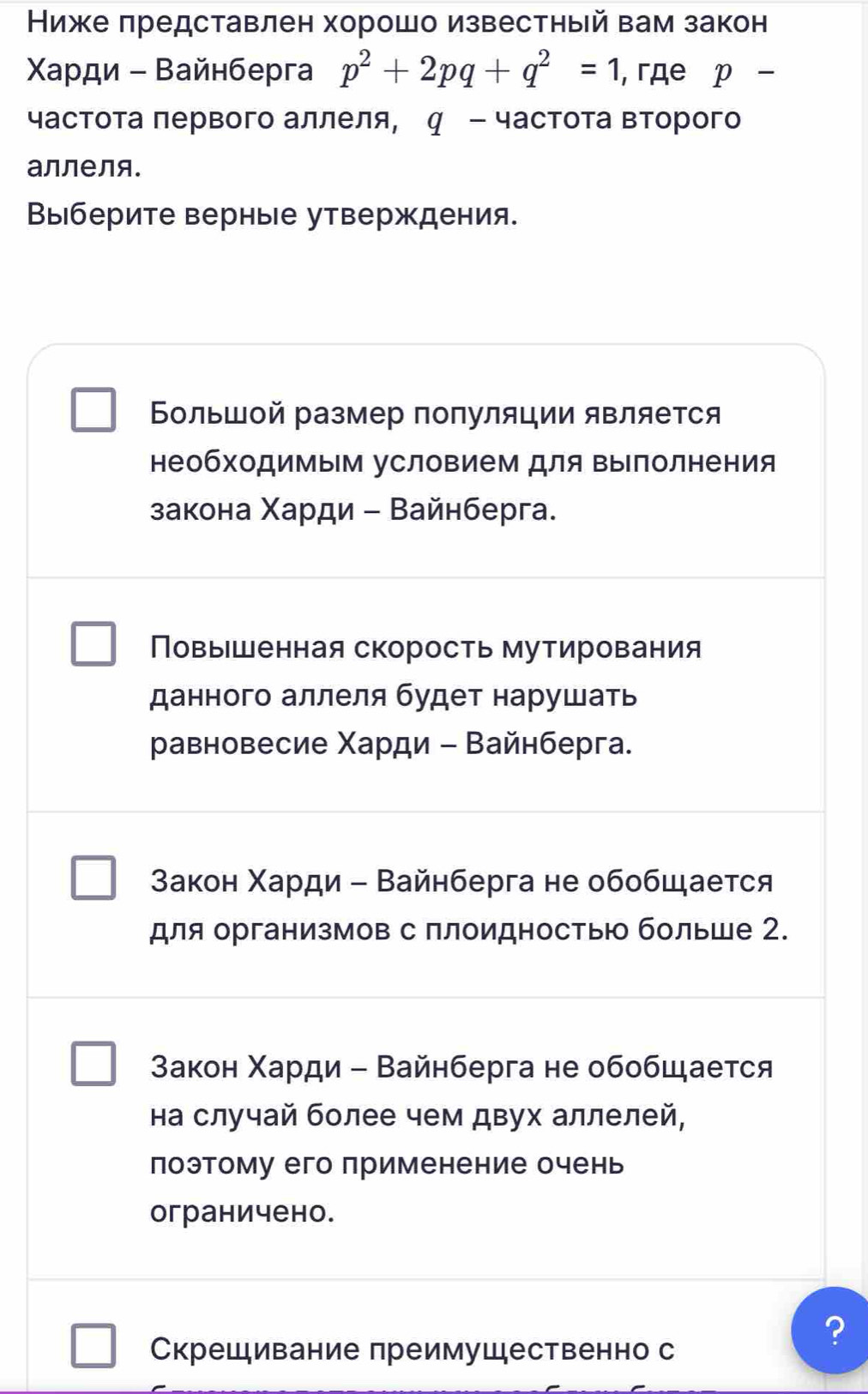 Ниже πредставлен хорошо известный вам закон
Χαρди - Вайнберга p^2+2pq+q^2=1 , rae p -
частота лервого аллеля, - частота второго
аллеля.
Выберите верные утверждения.
Большой размер популяции является
необходимым условием для выполнения
закона Χарди - Вайнберга.
Повышенная скорость мутирования
данного аллеля будет нарушать
равновесие Χарди - Вайнберга.
закон Χарди - Вайнберга не обобцается
для организмов с плоидностыю больше 2.
закон Χарди - Вайнберга не обобцается
на случай более чем двух аллелей,
поэтому его применение очень
ограничено.
Скрешивание преимушественно с
?