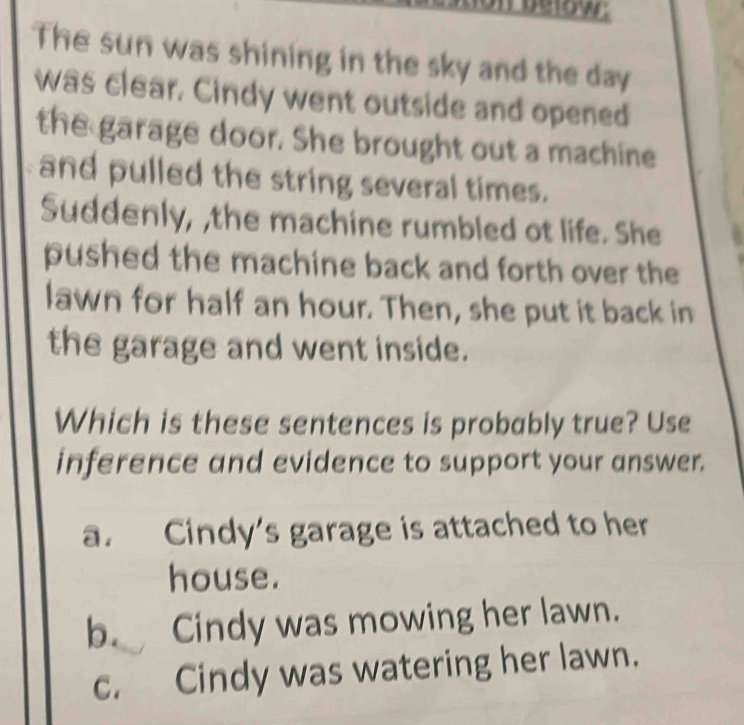 below.
The sun was shining in the sky and the day
was clear. Cindy went outside and opened
the garage door. She brought out a machine
and pulled the string several times.
Suddenly, ,the machine rumbled ot life. She
pushed the machine back and forth over the
lawn for half an hour. Then, she put it back in
the garage and went inside.
Which is these sentences is probably true? Use
inference and evidence to support your answer.
a. Cindy's garage is attached to her
house.
b. Cindy was mowing her lawn.
c. Cindy was watering her lawn.