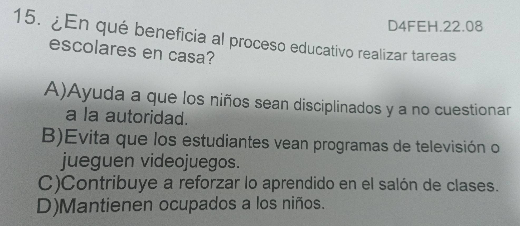 D4FEH.22.08
15. ¿En qué beneficia al proceso educativo realizar tareas
escolares en casa?
A)Ayuda a que los niños sean disciplinados y a no cuestionar
a la autoridad.
B)Evita que los estudiantes vean programas de televisión o
jueguen videojuegos.
C)Contribuye a reforzar lo aprendido en el salón de clases.
D)Mantienen ocupados a los niños.