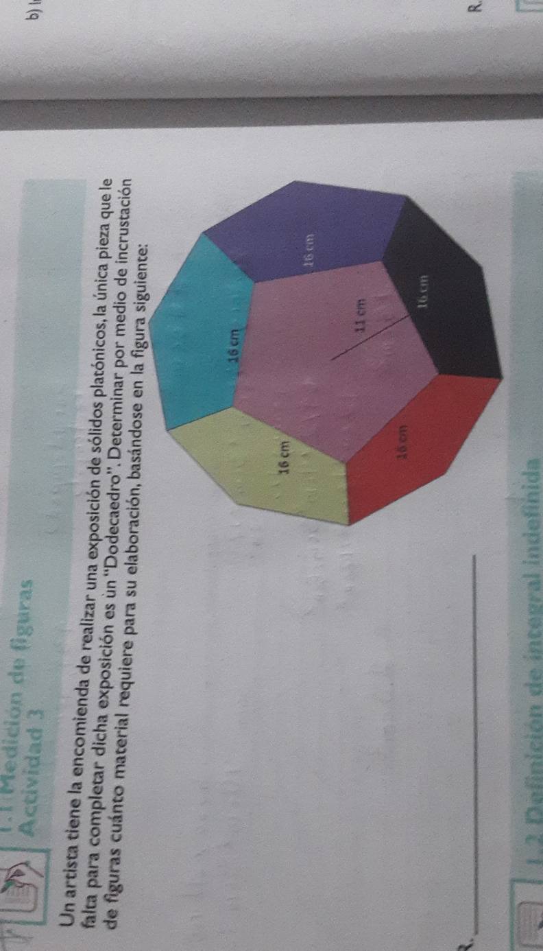 Medición de figuras 
Actividad 3 b) l 
Un artista tiene la encomienda de realizar una exposición de sólidos platónicos, la única pieza que le 
falta para completar dicha exposición es un ''Dodecaedro''. Determinar por medio de incrustación 
de figuras cuánto material requiere para su elaboración, basándose en la figura siguiente: 
_ 
R. 
1.2 Definición de integral indefinida