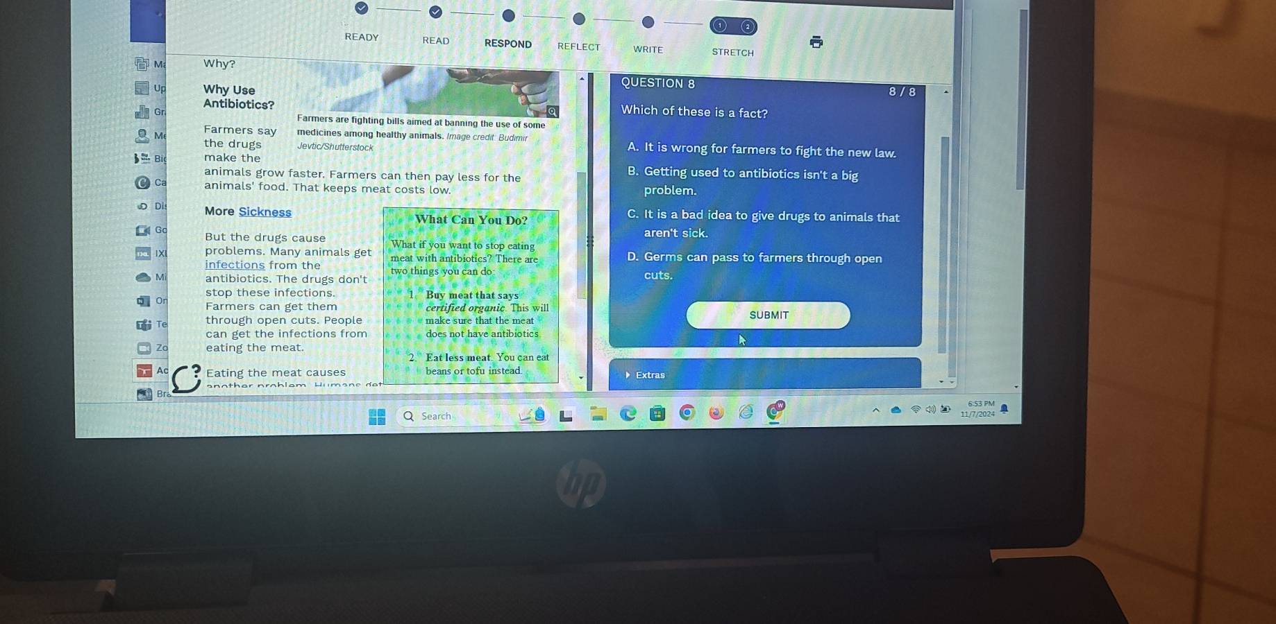 READY READ RESPOND REFLECT STRETCH 
M Why?
QUESTION 8
Why Use 8 /8
Antibiotics? Which of these is a fact?
Gr
Farmers are fighting bills aimed at banning the use of some
Farmers say medicines among healthy animals. Image credit. Budimi A. It is wrong for farmers to fight the new law.
the drugs Jevtic/Shutterstock
make the B. Getting used to antibiotics isn't a big
animals grow faster. Farmers can then pay less for the
animals' food. That keeps meat costs low. problem.
D More Sickness What Can You Do? C. It is a bad idea to give drugs to animals that
aren't sick.
G But the drugs cause What if you want to stop eating
1X problems. Many animals get meat with antibiotics? There are D. Germs can pass to farmers through open
infections from the
M antibiotics. The drugs don't two things you can do cuts.
stop these infections. 1 Buv meat that says
Farmers can get them certified organic. This will
through open cuts. People make sure that the meat submit
can get the infections from does not have antibiotics
eating the meat
2. Eat less meat. You can eat
Eating the meat causes beans or tofu instead Extras
a
Q Search
11/7/2024