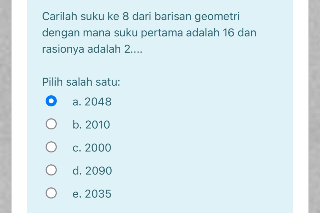 Carilah suku ke 8 dari barisan geometri
dengan mana suku pertama adalah 16 dan
rasionya adalah 2....
Pilih salah satu:
a. 2048
b. 2010
c. 2000
d. 2090
e. 2035