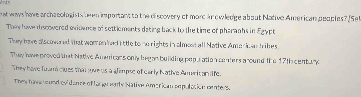 ints
hat ways have archaeologists been important to the discovery of more knowledge about Native American peoples? [Sel
They have discovered evidence of settlements dating back to the time of pharaohs in Egypt.
They have discovered that women had little to no rights in almost all Native American tribes.
They have proved that Native Americans only began building population centers around the 17th century.
They have found clues that give us a glimpse of early Native American life.
They have found evidence of large early Native American population centers.