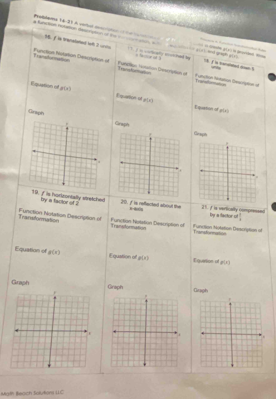 Problems 16-21 A verbal description of the fran ae is provided. Write 
a function notation description of the transonmation, wi , and graph g(x)
onece A Funstion Transtormstión Pufen 
s to create g(x)
2
(x)
16. f is translated left 2 units 17. f is cartically stretched by 18. f is translated down 5
s factor of 3
Transformation Transformation 
units 
Function Notation Description of Function Notation Description of Function Notation Description of 
Transformation 
Equation of g(x) Equation of g(x)
Equation of g(x)
GraphGraph 
Graph 
by a factor of 2
19. fis horizontally stretched 20. f is reflected about the 21. fis vertically compressed 
x-axis by a factor o  2/3 
Transformation 
Function Notation Description of Function Notation Description of Function Notation Description of 
Transformation Transformation 
Equation of g(x) Equation of g(x) Equation of g(x)
Graph Graph Graph 
Math Beach Solutions LLC