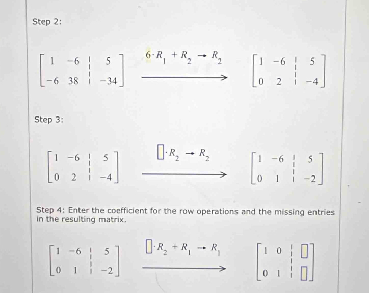 beginbmatrix 1&-6&|&5 -6&38&|&-34endbmatrix 6· R_1+R_2 R_2
beginbmatrix 1&-6&|&5 0&2&|&-4endbmatrix
Step 3:
beginbmatrix 1&-6&|&5 0&2&|&-4endbmatrix R_2 R_2
beginbmatrix 1&-6&|&5 0&1&|&-2endbmatrix
Step 4: Enter the coefficient for the row operations and the missing entries 
in the resulting matrix.
beginbmatrix 1&-6&|&5 0&1&|&-2endbmatrix □ · R_2+R_1to R_1 beginbmatrix 1&0&|&□  0&1&|&□ endbmatrix