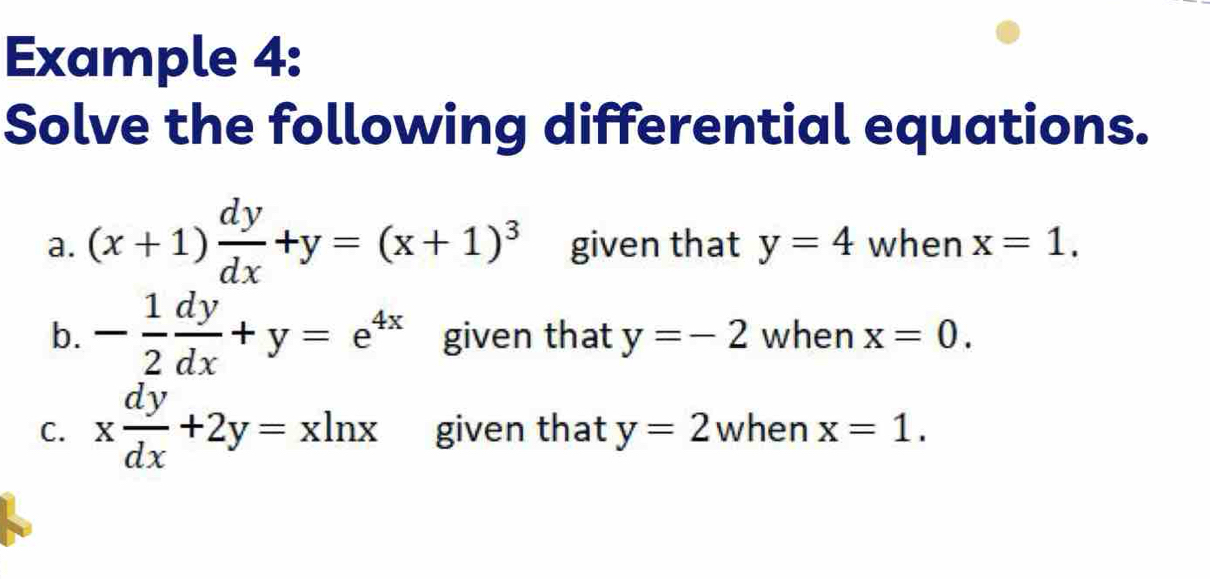 Example 4: 
Solve the following differential equations. 
a. (x+1) dy/dx +y=(x+1)^3 given that y=4 when x=1. 
b. - 1/2  dy/dx +y=e^(4x) given that y=-2 when x=0. 
C. x dy/dx +2y=xln x given that y=2 when x=1.