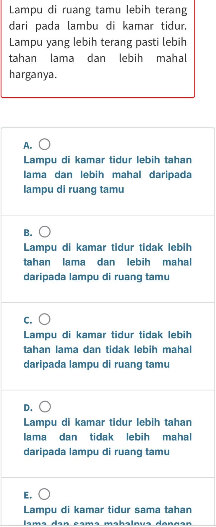 Lampu di ruang tamu lebih terang
dari pada lambu di kamar tidur.
Lampu yang lebih terang pasti lebih
tahan lama dan lebih mahal
harganya.
A.
Lampu di kamar tidur lebih tahan
lama dan lebih mahal daripada
lampu di ruang tamu
B.
Lampu di kamar tidur tidak lebih
tahan lama dan lebih mahal
daripada lampu di ruang tamu
C.
Lampu di kamar tidur tidak lebih
tahan lama dan tidak lebih mahal
daripada lampu di ruang tamu
D.
Lampu di kamar tidur lebih tahan
lama dan tidak lebih mahal
daripada lampu di ruang tamu
E.
Lampu di kamar tidur sama tahan
lamə dan samə məbalnía dençan