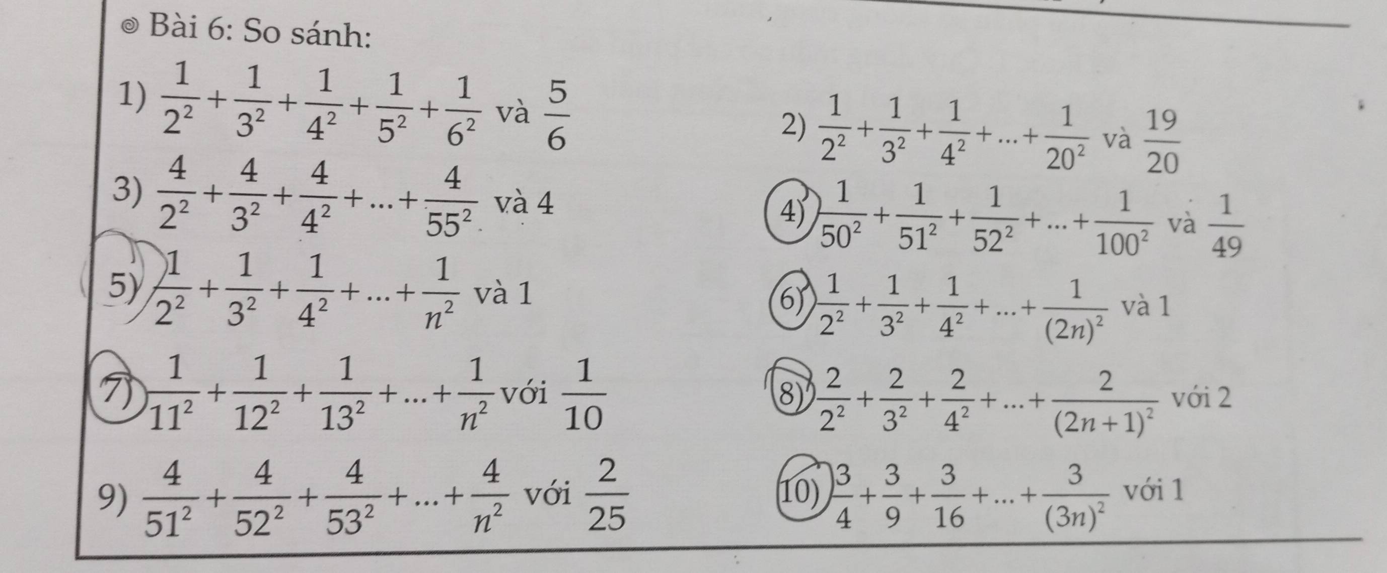 So sánh:
1)  1/2^2 + 1/3^2 + 1/4^2 + 1/5^2 + 1/6^2  và  5/6 
2)  1/2^2 + 1/3^2 + 1/4^2 +...+ 1/20^2  và  19/20 
3)  4/2^2 + 4/3^2 + 4/4^2 +...+ 4/55^2 . và 4
4)  1/50^2 + 1/51^2 + 1/52^2 +...+ 1/100^2  và  1/49 
6)  1/2^2 + 1/3^2 + 1/4^2 +...+frac 1(2n)^2
5)  1/2^2 + 1/3^2 + 1/4^2 +...+ 1/n^2  và 1 và 1
7  1/11^2 + 1/12^2 + 1/13^2 +...+ 1/n^2  với  1/10  8)  2/2^2 + 2/3^2 + 2/4^2 +...+frac 2(2n+1)^2 với 2
9)  4/51^2 + 4/52^2 + 4/53^2 +...+ 4/n^2  với  2/25  10)  3/4 + 3/9 + 3/16 +...+frac 3(3n)^2voil