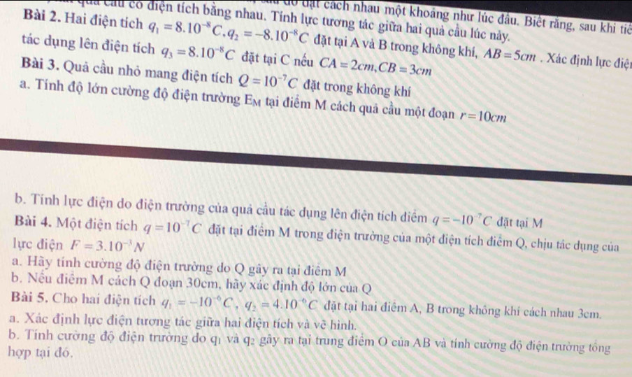 à đô đạt cách nhau một khoảng như lúc đầu. Biệt răng, sau khi tiế
quả cầu có diện tích bằng nhau. Tính lực tương tác giữa hai quả cầu lúc này.
Bài 2. Hai điện tích q_1=8.10^(-8)C.q_2=-8.10^(-8)C đặt tại A và B trong không khí, AB=5cm. Xác định lực điệt
tác dụng lên điện tích q_3=8.10^(-8)C đặt tại C nếu CA=2cm,CB=3cm
Bài 3. Quả cầu nhỏ mang điện tích Q=10^(-7)C đặt trong không khí
a. Tính độ lớn cường độ điện trường Em tại điểm M cách quả cầu một đoạn r=10cm
b. Tính lực điện do điện trường của quả cầu tác dụng lên điện tích diểm q=-10^(-7)C đặt tại M
Bài 4. Một điện tích q=10^(-7)C đặt tại điểm M trong điện trường của một điện tích điểm Q, chịu tác dụng của
lực điện F=3.10^(-3)N
a. Hãy tính cường độ điện trường do Q gây ra tại điểm M
b. Nếu điểm M cách Q đoạn 30cm, hãy xác định độ lớn ctiaQ
Bài 5. Cho hai điện tích q_1=-10^(-6)C,q_2=4.10^(-6)C đặt tại hai điệm A, B trong không khí cách nhau 3cm.
a. Xác định lực điện tương tác giữa hai điện tích và về hình.
b. Tính cường độ điện trường do q1 và q2 gây ra tại trung điểm O của AB và tính cường độ điện trường tổng
hợp tại đó.