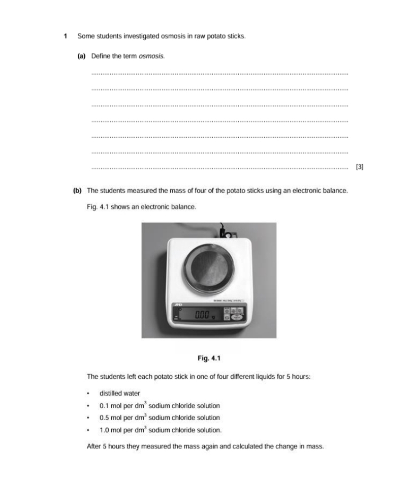 Some students investigated osmosis in raw potato sticks. 
(a) Define the term osmosis. 
_ 
_ 
_ 
_ 
_ 
_ 
_[3] 
(b) The students measured the mass of four of the potato sticks using an electronic balance. 
Fig. 4.1 shows an electronic balance. 
Fig. 4.1 
The students left each potato stick in one of four different liquids for 5 hours : 
distilled water
0.1 mol per dm^3 sodium chloride solution
0.5 mol per dm^3 sodium chloride solution
1.0 mol per dm^3 sodium chloride solution. 
After 5 hours they measured the mass again and calculated the change in mass.