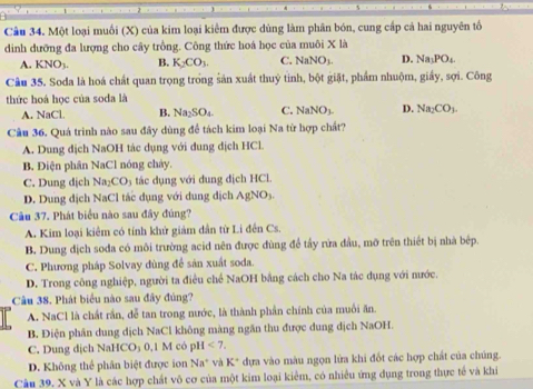 Một loại muối (X) của kim loại kiêm được dùng làm phân bón, cung cấp cả hai nguyên tổ
dinh dưỡng đa lượng cho cây trồng. Công thức hoá học của muôi X là
A. KNO_3. B. K_2CO_3. C. NaNO_3. D. Na_3PO_4
Câu 35. Soda là hoá chất quan trọng trong sản xuất thuỷ tinh, bột giặt, phẩm nhuộm, giấy, sợi. Công
thức hoá học của soda là
A. NaCl. B. Na_2SO_4 C. NaNO_3. D. Na_2CO_3.
Câu 36. Quá trình nào sau đây dùng để tách kim loại Na từ hợp chất?
A. Dung dịch NaOH tác dụng với dung dịch HCl.
B. Điện phân NaCl nóng chảy.
C. Dung dịch Na_2CO_3 tác dụng với dung địch HCl.
D. Dung dịch NaCl tác dụng với dung dịch AgNO_3
Câu 37. Phát biểu nào sau đây đúng?
A. Kim loại kiêm có tính khử giám dân từ Li đền Cs.
B. Dung dịch soda có môi trường acid nên được đùng để tây rửa đầu, mỡ trên thiết bị nhà bệp.
C. Phương pháp Solvay dùng để sản xuất soda.
D. Trong công nghiệp, người ta điều chế NaOH bằng cách cho Na tác dụng với nước.
Câu 38. Phát biểu nào sau đây đủng?
A. NaCl là chất rắn, đễ tan trong nước, là thành phần chính của muối ăn.
B. Điện phân dung dịch NaCl không màng ngăn thu được dung dịch NaOH.
C. Dung dịch NaHCO₃ 0,1 M có pH <7.
D. Không thể phân biệt được ion Na^+ và K^+ dựa vào màu ngọn lửa khi đốt các hợp chất của chúng.
Câu 39. X và Y là các hợp chất vô cơ của một kim loại kiểm, có nhiều ứng dụng trong thực tế và khi