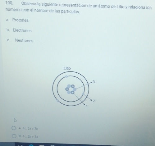 Observa la siguiente representación de un átomo de Litio y relaciona los
números con el nombre de las partículas.
a. Protones
b. Electrones
c. Neutrones
A. 1c, 2a y 3b
B. 1c. 2b γ 3a