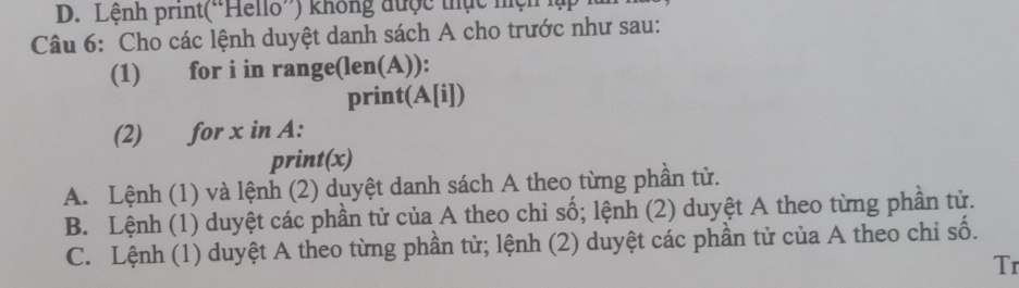 Lệnh print('Hello”) không được thực hệh lập
Câu 6: Cho các lệnh duyệt danh sách A cho trước như sau:
(1) for i in range(len(A)):
print(A[i])
(2) for x in A:
print(x)
A. Lệnh (1) và lệnh (2) duyệt danh sách A theo từng phần tử.
B. Lệnh (1) duyệt các phần tử của A theo chỉ số; lệnh (2) duyệt A theo từng phần tử.
C. Lệnh (1) duyệt A theo từng phần tử; lệnh (2) duyệt các phần tử của A theo chi số.
Tr