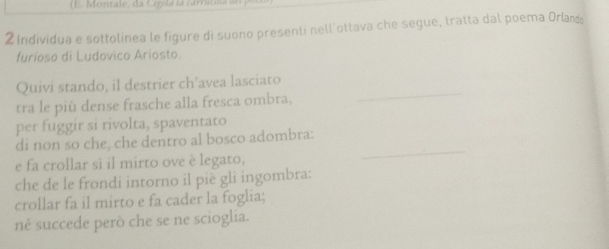 (E. Montale, da Cigpla la carrucna a n o 
2Individua e sottolinea le figure di suono presenti nell'ottava che segue, tratta dal poema Orlando 
furioso di Ludovico Ariosto. 
_ 
Quivi stando, il destrier ch’avea lasciato 
tra le più dense frasche alla fresca ombra, 
per fuggir si rivolta, spaventato 
di non so che, che dentro al bosco adombra: 
e fa crollar sì il mirto ove è legato, 
_ 
che de le frondi intorno il piè gli ingombra: 
crollar fa il mirto e fa cader la foglia; 
né succede però che se ne scioglia.