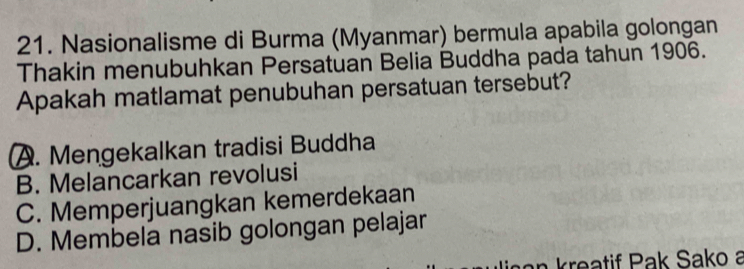 Nasionalisme di Burma (Myanmar) bermula apabila golongan
Thakin menubuhkan Persatuan Belia Buddha pada tahun 1906.
Apakah matlamat penubuhan persatuan tersebut?
A. Mengekalkan tradisi Buddha
B. Melancarkan revolusi
C. Memperjuangkan kemerdekaan
D. Membela nasib golongan pelajar
n an kreatif Pak Sako a