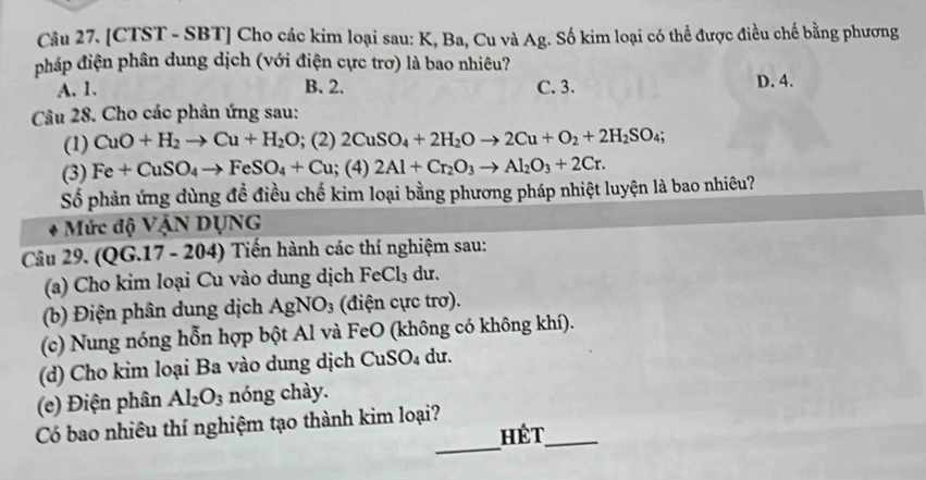 [CTST - SBT] Cho các kim loại sau: K, Ba, Cu và Ag. Số kim loại có thể được điều chế bằng phương
pháp điện phân dung dịch (với điện cực trơ) là bao nhiêu?
A. 1. B. 2. C. 3. D. 4.
Câu 28. Cho các phản ứng sau:
(1) CuO+H_2to Cu+H_2O; (2) 2CuSO_4+2H_2Oto 2Cu+O_2+2H_2SO_4; 
(3) Fe+CuSO_4to FeSO_4+Cu; (4) 2Al+Cr_2O_3to Al_2O_3+2Cr. 
Số phản ứng dùng đề điều chế kim loại bằng phương pháp nhiệt luyện là bao nhiêu?
Mức độ VậN DỤNG
Câu 29. (QG.17 - 204) Tiến hành các thí nghiệm sau:
(a) Cho kim loại Cu vào dung dịch FeCl₃ dư.
(b) Điện phân dung dịch AgNO_3 (điện cực trơ).
(c) Nung nóng hỗn hợp bột Al và FeO (không có không khí).
(d) Cho kim loại Ba vào dung dịch CuSO_4 du.
(e) Điện phân Al_2O_3 nóng chày.
_
Có bao nhiêu thí nghiệm tạo thành kim loại?
hét_