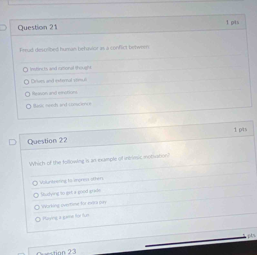 Freud described human behavior as a conflict between:
Instincts and rational thought
Drives and external stimuli
Reason and emotions
Basic needs and conscience
Question 22 1 pts
Which of the following is an example of intrinsic motivation?
Volunteering to impress others
Studying to get a good grade
Working overtime for extra pay
Playing a game for fun
pts
Question 23