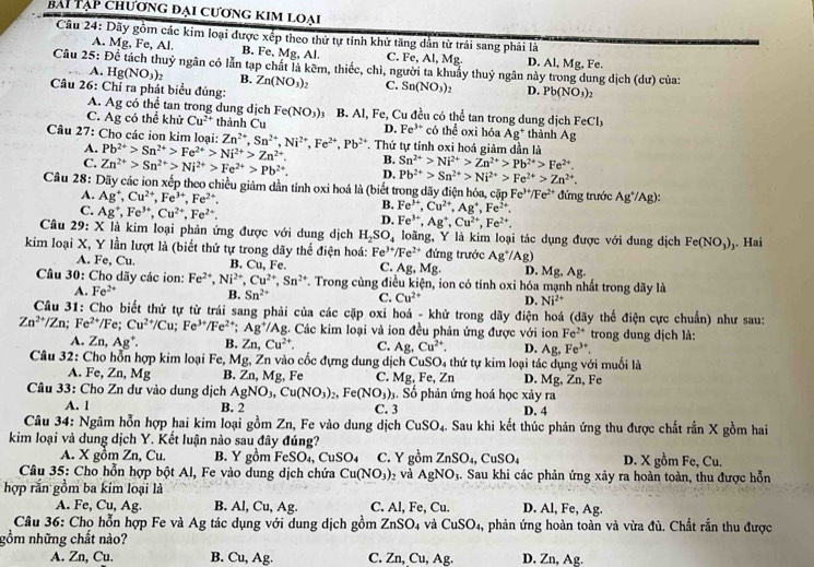 bài Tạp chương đại cương kim loại
Câu 24: Dãy gồm các kim loại được xếp theo thứ tự tính khử tăng dẫn từ trái sang phải là
A. Mg, Fe, Al. B. Fe, Mg, Al C. Fe, Al, Mg. D. Al, Mg, Fe.
Câu 25: Để tách thuỷ ngân có lần tạp chất là kẽm, thiếc, chì, người ta khuẩy thuỷ ngân này trong dung dịch (dư) của:
A. Hg(NO_3)_2 B.
Câu 26: Chỉ ra phát biểu đúng Zn(NO_3)_2 C. Sn(NO_3)_2 D. Pb(NO_3)_2
A. Ag có thể tan trong dung dịch Fe(NO_3) 3 B. Al, Fe, Cu đều có thể tan trong dung dịch FeCl_3
C. Ag có thể khử Cu^(2+) thành Cu D. Fe^(3+) có thể oxi hóa Ag * thành Ag
Câu 27: Cho các ion kim loại: Zn^(2+),Sn^(2+),Ni^(2+),Fe^(2+),Pb^(2+) T. Thứ tự tính oxi hoá giảm dần là
A. Pb^(2+)>Sn^(2+)>Fe^(2+)>Ni^(2+)>Zn^(2+). B. Sn^(2+)>Ni^(2+)>Zn^(2+)>Pb^(2+)>Fe^(2+).
C. Zn^(2+)>Sn^(2+)>Ni^(2+)>Fe^(2+)>Pb^(2+). D. Pb^(2+)>Sn^(2+)>Ni^(2+)>Fe^(2+)>Zn^(2+).
Câu 28: Dãy các ion xếp theo chiều giảm dần tính oxi hoá là (biết trong dãy điện hóa, cặp Fe^(3+)/Fe^(2+) đứng trước Ag^+/Ag):
A. Ag^+,Cu^(2+),Fe^(3+),Fe^(2+). B. Fe^(3+),Cu^(2+),Ag^+,Fe^(2+).
C. Ag^+,Fe^(3+),Cu^(2+),Fe^(2+).
D. Fe^(3+),Ag^+,Cu^(2+),Fe^(2+).
Câu 29: X là kim loại phản ứng được với dung dịch H_2SO_4 loãng, Y là kim loại tác dụng được với dung dịch Fe(NO_3)_1. Hai
kim loại X, Y lần lượt là (biết thứ tự trong dãy thể điện hoá: Fe^(3+)/Fe^(2+) Mg. đứng trước Ag^+/Ag)
A. Fe, Cu. B. Cu. Fe. C. Ag D. Mg, Ag.
Câu 30: Cho dãy các ion: Fe^(2+),Ni^(2+),Cu^(2+),Sn^(2+) T. Trong cùng điều kiện, ion có tính oxi hóa mạnh nhất trong dãy là
A. Fe^(2+) B. Sn^(2+) C. Cu^(2+) D. Ni^(2+)
Câu 31: Cho biết thứ tự từ trái sang phải của các cặp oxi hoá - khử trong dãy điện hoá (dãy thể điện cực chuẩn) như sau:
Zn^(2+)/Zn; Fe^(2+)/ Fe; Cu^(2+)/Cu;Fe^(3+)/Fe^(2+);Ag^+/Ag 2. Các kim loại và ion đều phản ứng được với ion Fe^(2+) trong dung dịch là:
A. Zn,Ag^+ B. Zn,Cu^(2+). C. A_8 Cu^(2+). D. Ag,Fe^(3+).
Câu 32: Cho hỗn hợp kim loại Fe, Mg, Zn vào cốc đựng dung dịch CuSO₄ thứ tự kim loại tác dụng với muối là
A. Fe, Zn, Mg B. Zn, Mg, Fe C. Mg, Fe, Zn D. Mg, Zn, Fe
Câu 33: Cho Zn dư vào dung dịch AgNO_3,Cu(NO_3)_2,Fe(NO_3). Số phản ứng hoá học xảy ra
A. 1 B. 2 C. 3 D. 4
Câu 34: Ngâm hỗn hợp hai kim loại gồm Zn, Fe vào dung dịch CuSO_4. Sau khi kết thúc phản ứng thu được chất rắn X gồm hai
kim loại và dung dịch Y. Kết luận nào sau đây đúng?
A. X gồm Zn, Cu. B. Y gồm FeSO₄, CuSO₄ C. Y gom ZnSO_4,CuSO_4 D. X gồm Fe, Cu.
Câu 35: Cho hỗn hợp bột Al, Fe vào dung dịch chứa Cu(NO_3) 2 và AgNO_3. Sau khi các phản ứng xảy ra hoàn toàn, thu được hỗn
hợp rắn gồm ba kim loại là
A. Fe, Cu, Ag. B. Al, Cu, Ag. C. Al, Fe, Cu. D. Al, Fe, Ag.
Câu 36: Chọ hỗn hợp Fe và Ag tác dụng với dung dịch gồm ZnSO_4 và CuSO_4 , phản ứng hoàn toàn và vừa đù. Chất rắn thu được
gồm những chất nào?
A. Zn, Cu. B. Cu, Ag. C. Zn, Cu, Ag. D. Zn, Ag.
