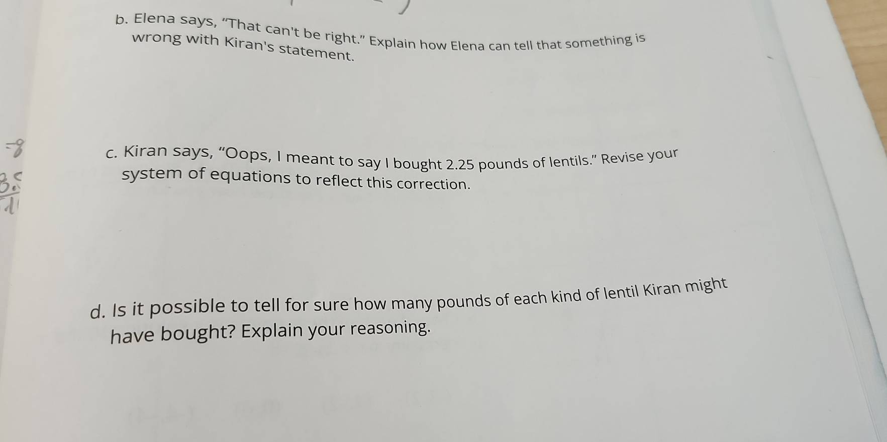 Elena says, “That can't be right.” Explain how Elena can tell that something is 
wrong with Kiran's statement. 
c. Kiran says, “Oops, I meant to say I bought 2.25 pounds of lentils.” Revise your 
system of equations to reflect this correction. 
d. Is it possible to tell for sure how many pounds of each kind of lentil Kiran might 
have bought? Explain your reasoning.