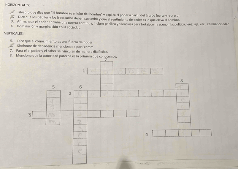 HORIZONTALES: 
Filósofo que dice que “El hombre es el lobo del hombre” y explica el poder a partir del Estado fuerte y represor. 
Dice que los débiles y los fracasados deben sucumbir y que el sentimiento de poder es lo que eleva al hombre. 
3. Afirma que el poder entraña una guerra continua, incluso pacífica y silenciosa para fortalecer la economía, política, lenguaje, etc., en una sociedad. 
4. Dominación y marginación en la sociedad. 
VERTICALES: 
5. Dice que el conocimiento es una fuerza de poder. 
6. Síndrome de decadencia mencionado por Fromm. 
7. Para él el poder y el saber se vinculan de manera dialéctica. 
8. Menciona que la autoridad