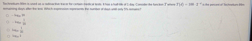 Technetium- 99m is used as a radioactive tracer for certain medical tests. It has a half-life of 1 day. Consider the function T where T(d)=100· 2^(-d) is the percent of Technetium- 99m
remaining days after the test. Which expression represents the number of days until only 5% remains?
-log _2020
-log _20 1/20 
log _20 1/20 
log _202