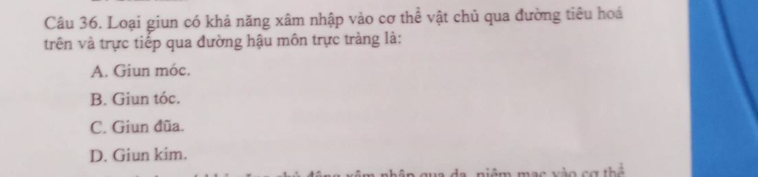 Loại giun có khả năng xâm nhập vào cơ thể vật chủ qua đường tiêu hoá
trên và trực tiếp qua đường hậu môn trực tràng là:
A. Giun móc.
B. Giun tóc.
C. Giun đũa.
D. Giun kim.
nạc vào cơ thể