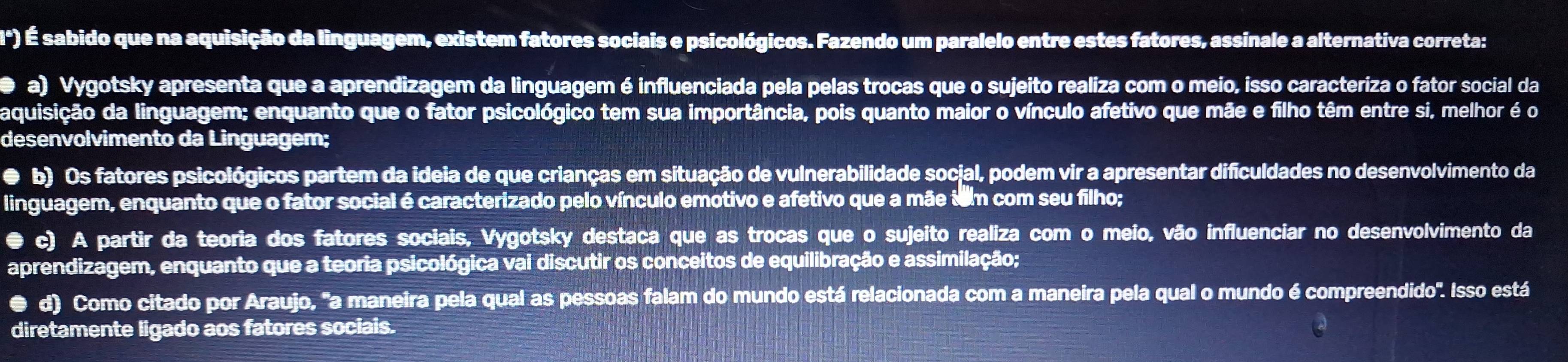 () É sabido que na aquisição da linguagem, existem fatores sociais e psicológicos. Fazendo um paralelo entre estes fatores, assinale a alternativa correta:
D a) Vygotsky apresenta que a aprendizagem da linguagem é influenciada pela pelas trocas que o sujeito realiza com o meio, isso caracteriza o fator social da
aquisição da linguagem; enquanto que o fator psicológico tem sua importância, pois quanto maior o vínculo afetivo que mãe e filho têm entre si, melhor é o
desenvolvimento da Linguagem;
● b) Os fatores psicológicos partem da ideia de que crianças em situação de vulnerabilidade social, podem vir a apresentar dificuldades no desenvolvimento da
linguagem, enquanto que o fator social é caracterizado pelo vínculo emotivo e afetivo que a mãe tom com seu filho;
● c) A partir da teoria dos fatores sociais, Vygotsky destaca que as trocas que o sujeito realiza com o meio, vão influenciar no desenvolvimento da
aprendizagem, enquanto que a teoria psicológica vai discutir os conceitos de equilibração e assimilação;
d) Como citado por Araujo, "a maneira pela qual as pessoas falam do mundo está relacionada com a maneira pela qual o mundo é compreendido". Isso está
diretamente ligado aos fatores sociais.