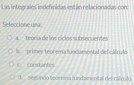 Las integrales indefnidas están relacionadas con:
Seleccione una:
a. teoría de los ciclos subsecuentes
b. primer teorema fundamental del cálculo
c. constantes
d. segundo teorema fundamental del cálculo