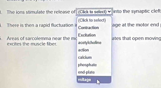 The ions stimulate the release of (Click to select) ✔ into the synaptic cleft
(Click to select)
. There is then a rapid fluctuation i Contraction age at the motor end
Excitation
. Areas of sarcolemma near the m ates that open moving
excites the muscle fiber. acetylcholine
action
calcium
phosphate
end-plate
voltage