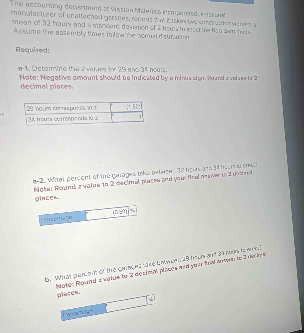 The accounting department at Weston Materials Incorporated, a national
manufacturer of unattached garages, reports that it takes two construction workers a
mean of 32 hours and a standard deviation of 2 hours to erect the Red Barn model.
Assume the assembly times follow the normal distribution.
Required:
a-1. Determine the z values for 29 and 34 hours.
Note: Negative amount should be indicated by a minus sign. Round zvalues to 2
decimal places.
S
a-2. What percent of the garages take between 32 hours and 34 hours to erect?
Note: Round z value to 2 decimal places and your final answer to 2 decimal
places.
Percentage (0.50) %
b. What percent of the garages take between 29 hours and 34 hours to erect?
Note: Round zvalue to 2 decimal places and your final answer to 2 decimal
places.
%
Percentage