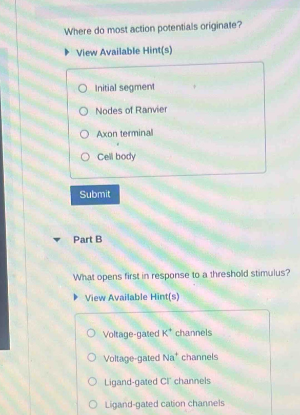 Where do most action potentials originate?
View Available Hint(s)
Initial segment
Nodes of Ranvier
Axon terminal
Cell body
Submit
Part B
What opens first in response to a threshold stimulus?
View Available Hint(s)
Voltage-gated K^+ channels
Voltage-gated Na^+ channels
Ligand-gated CI channels
Ligand-gated cation channels