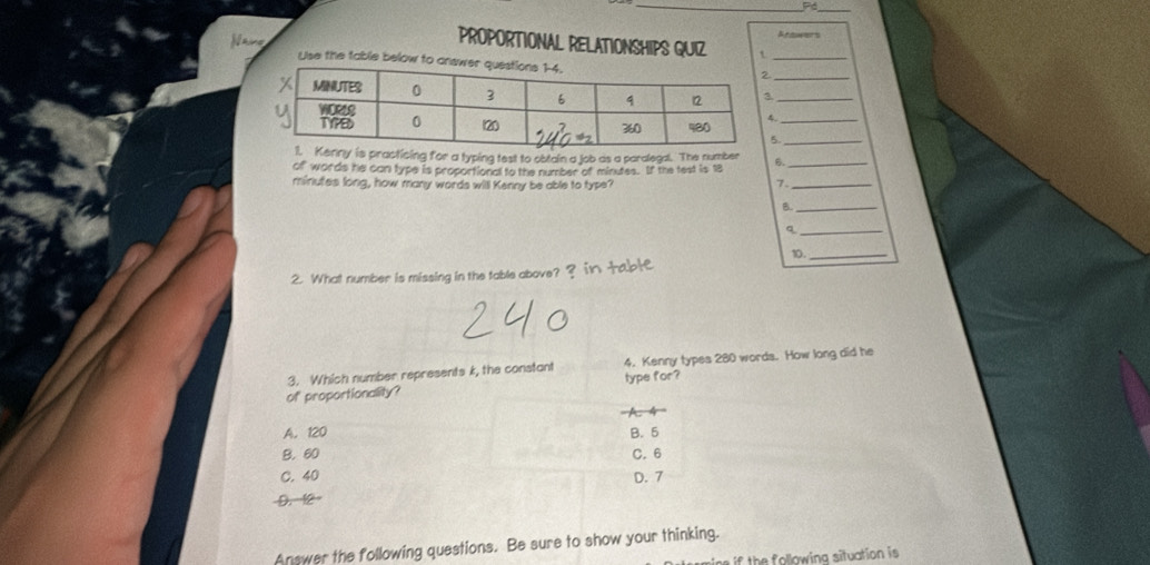 Pó_
Reawers
PROPORTIONAL RELATIONSHIPS QUIZ t_
ane Use the table below to a
._
g for a typing test to obtain a job as a paralegal. The number
of words he can type is proportional to the number of minutes. If the test is 18 6._
minutes long, how many words will Kenny be able to type? 7._
B._
_q
2. What number is missing in the table above? ? in table 10._
3. Which number represents k, the constant 4. Kenny types 280 words. How long did he
of proportionality? type for?

A. 120 B. 5
B. 60 C. 6
C. 40 D. 7
D. 12
Answer the following questions. Be sure to show your thinking.
th ollowing situation is