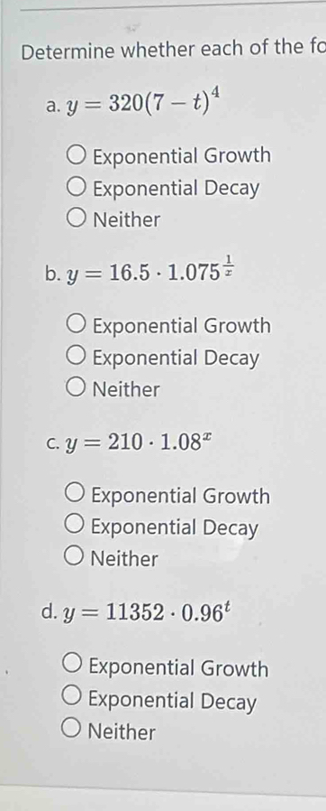 Determine whether each of the fo
a. y=320(7-t)^4
Exponential Growth
Exponential Decay
Neither
b. y=16.5· 1.075^(frac 1)x
Exponential Growth
Exponential Decay
Neither
C. y=210· 1.08^x
Exponential Growth
Exponential Decay
Neither
d. y=11352· 0.96^t
Exponential Growth
Exponential Decay
Neither