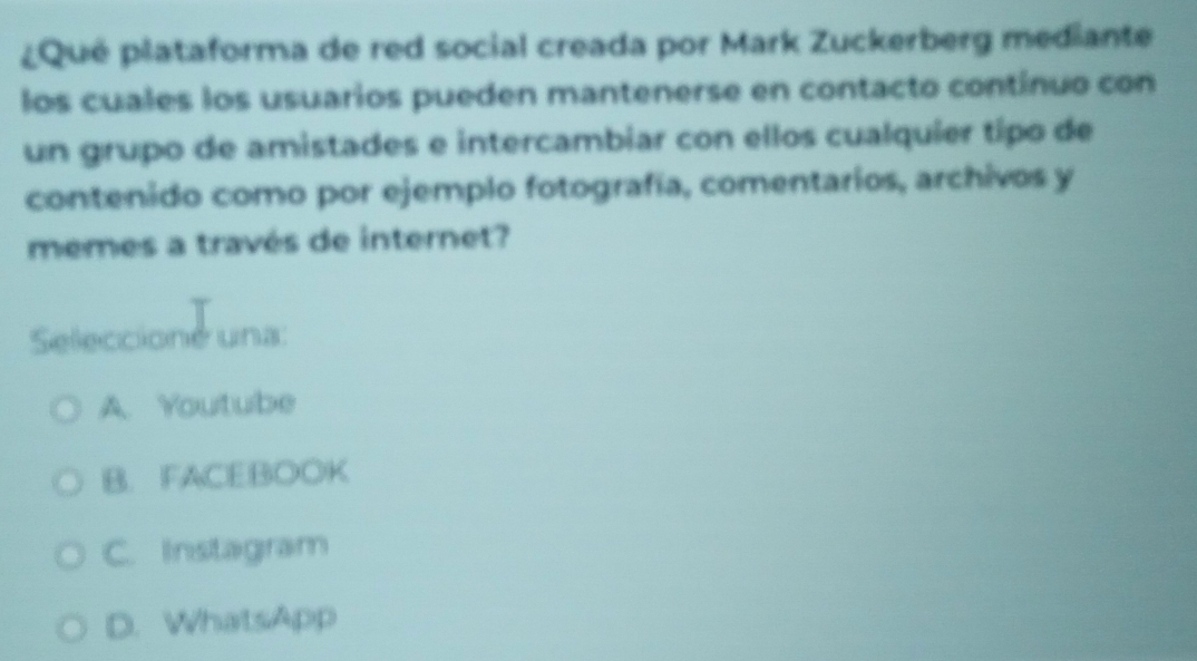 ¿ Qué plataforma de red social creada por Mark Zuckerberg mediante
los cuales los usuarios pueden mantenerse en contacto contínuo con
un grupo de amistades e intercambiar con ellos cualquíer típo de
contenido como por ejemplo fotografía, comentarios, archivos y
memes a través de internet?
Seleccioné una:
A. Youtube
B. FACEBOOK
C. Instagram
D. WhatsApp