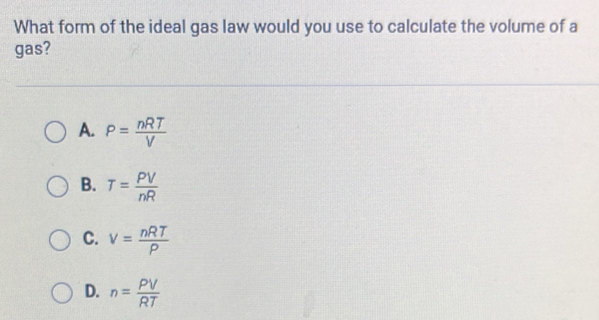 What form of the ideal gas law would you use to calculate the volume of a
gas?
A. P= nRT/V 
B. T= PV/nR 
C. v= nRT/P 
D. n= PV/RT 