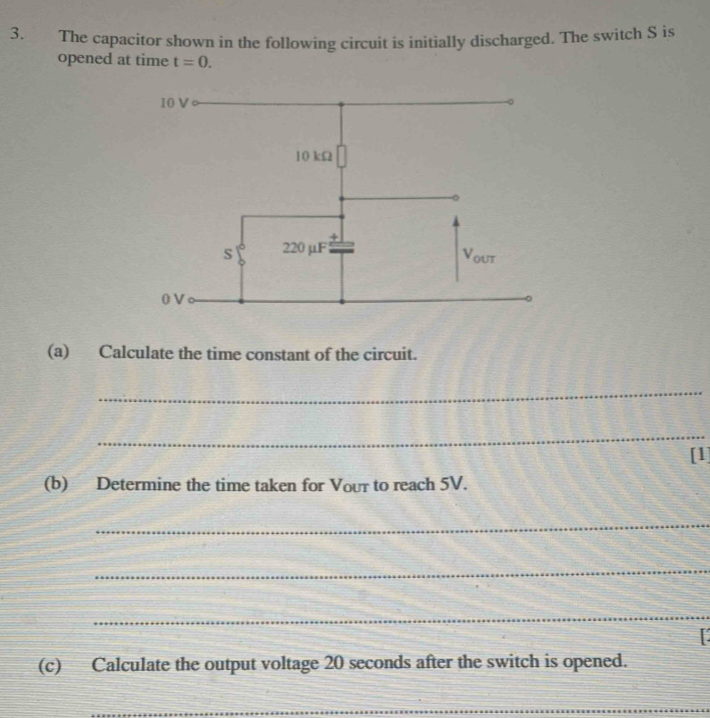 The capacitor shown in the following circuit is initially discharged. The switch S is 
opened at time t=0. 
(a) Calculate the time constant of the circuit. 
_ 
_ 
[1] 
(b) Determine the time taken for Vour to reach 5V. 
_ 
_ 
_ 
(c) Calculate the output voltage 20 seconds after the switch is opened. 
_