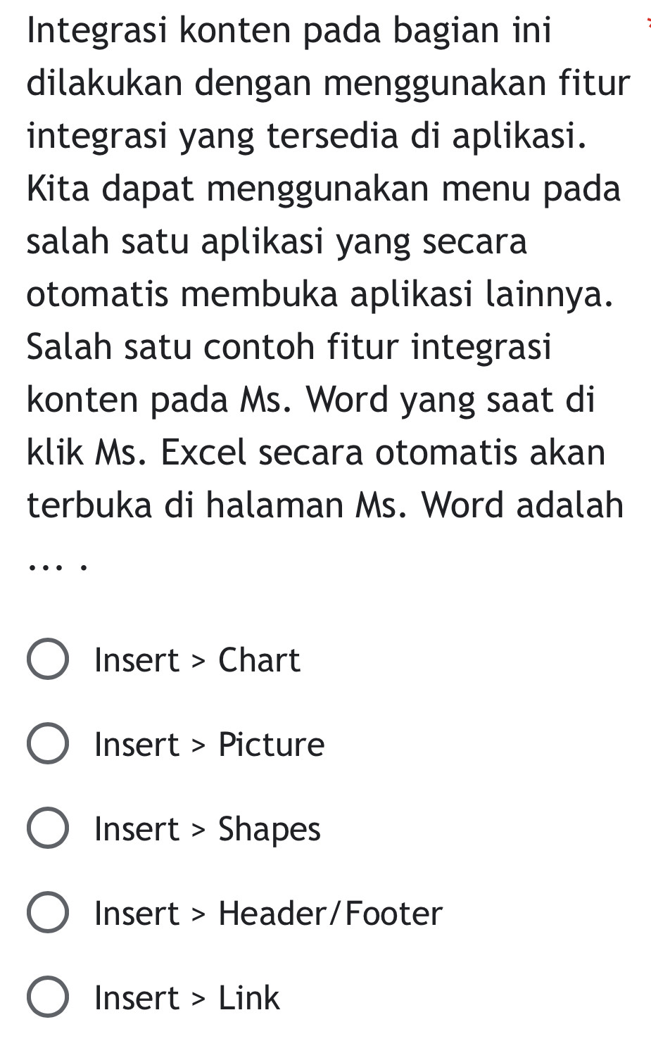 Integrasi konten pada bagian ini 
dilakukan dengan menggunakan fitur 
integrasi yang tersedia di aplikasi. 
Kita dapat menggunakan menu pada 
salah satu aplikasi yang secara 
otomatis membuka aplikasi lainnya. 
Salah satu contoh fitur integrasi 
konten pada Ms. Word yang saat di 
klik Ms. Excel secara otomatis akan 
terbuka di halaman Ms. Word adalah 
… 
Insert > Chart 
Insert > Picture 
Insert > Shapes 
Insert > Header/Footer 
Insert > Link