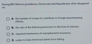 During Bill Clinton's presidency, Democrats and Republicans often disagreed
on:
A. the number of troops to contribute to foreign peacekeeping
efforts.
B. the role of the federal government in the lives of citizens.
C. repeated extensions of unemployment insurance.
D, a plan to keep America's banks from failing.