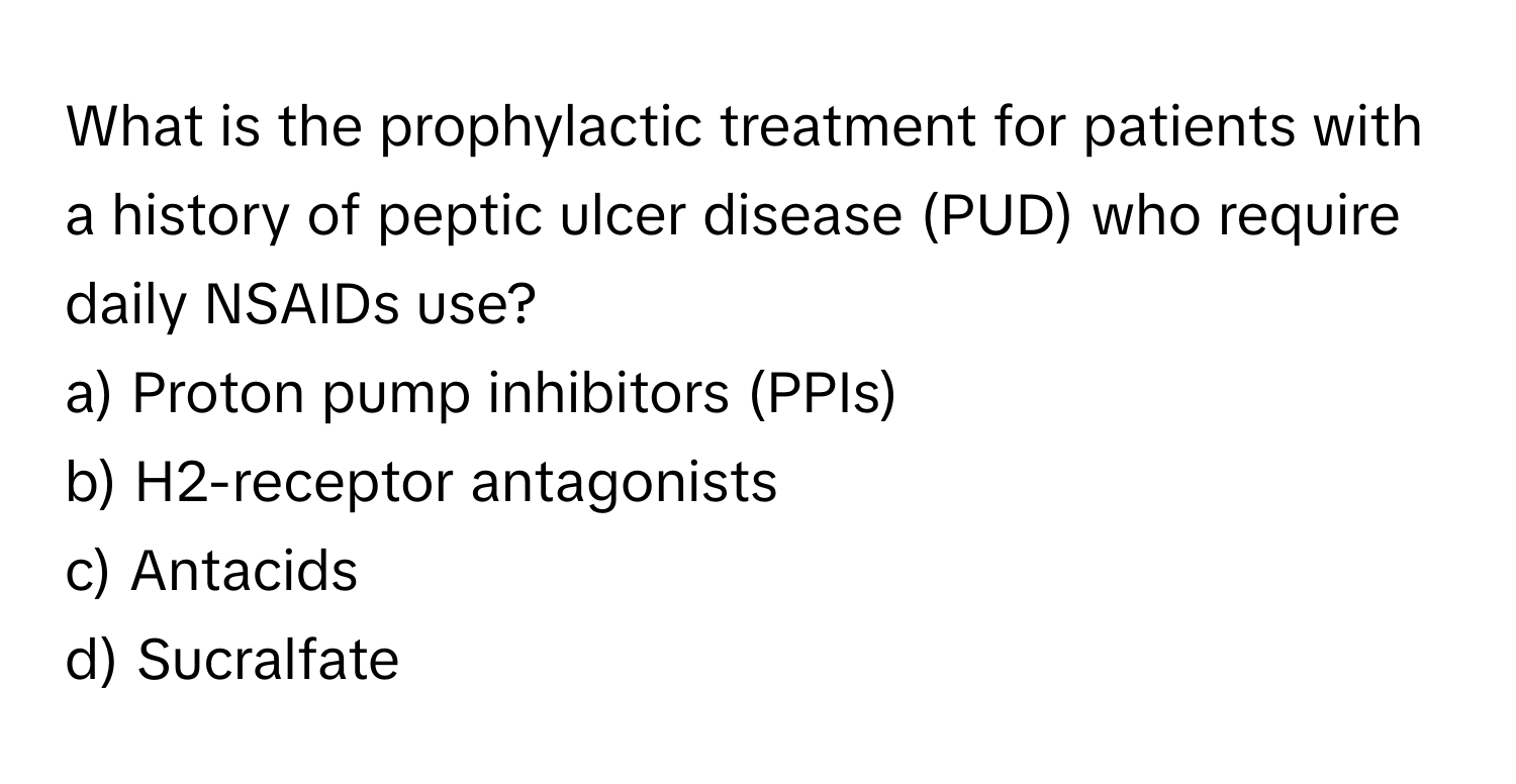 What is the prophylactic treatment for patients with a history of peptic ulcer disease (PUD) who require daily NSAIDs use? 

a) Proton pump inhibitors (PPIs) 
b) H2-receptor antagonists 
c) Antacids 
d) Sucralfate