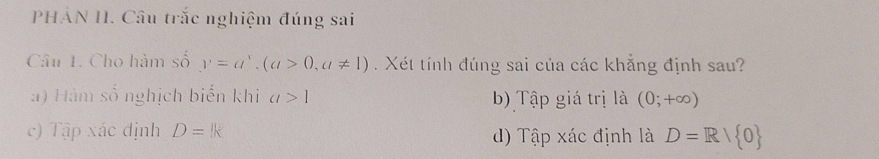 PHẢN II. Câu trắc nghiệm đúng sai
Câu 1. Cho hàm số y=a^x, (a>0,a!= 1). Xét tính đúng sai của các khẳng định sau?
: ) Hàm số nghịch biến khi a>1 b) Tập giá trị là (0;+∈fty )
c) Tập xác định D=k
d) Tập xác định là D=R/ 0